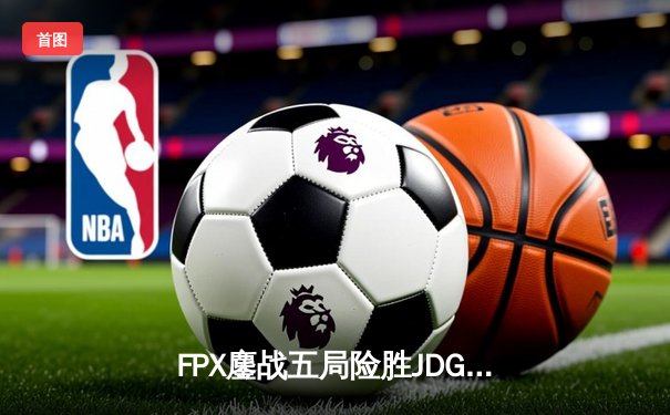 FPX鏖战五局险胜JDG，翔掌门霞绝境救主锁定季后赛席位
