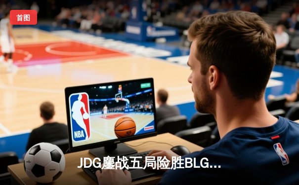 JDG鏖战五局险胜BLG，369超神发挥助队挺进LPL春季赛决赛