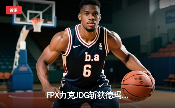 FPX力克JDG斩获德玛西亚杯冠军，银河战舰新阵扬帆起航