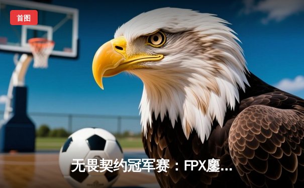 无畏契约冠军赛：FPX鏖战五局力克GEN，成功挺进四强