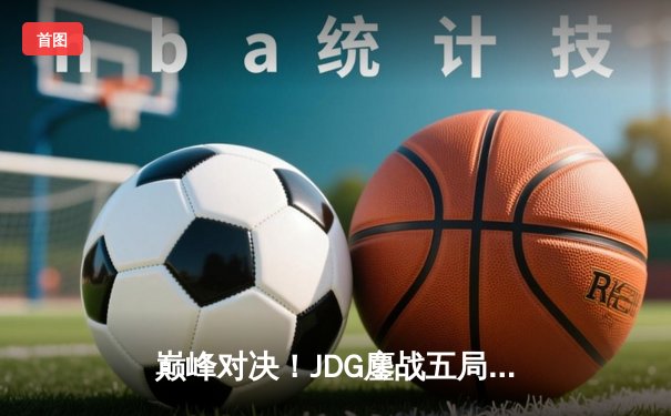 巅峰对决！JDG鏖战五局险胜T1，369神级发挥助队挺进MSI决赛