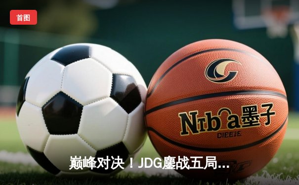巅峰对决！JDG鏖战五局力克T1，369酒桶关键开团锁定胜局