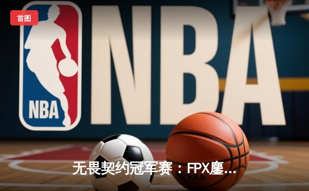 无畏契约冠军赛：FPX鏖战五局力克GEN，晋级四强创历史