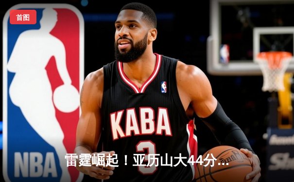 雷霆崛起！亚历山大44分带队逆转雄鹿，新生代后卫闪耀NBA赛场
