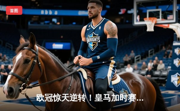 欧冠惊天逆转！皇马加时赛3-2绝杀拜仁，维尼修斯传射建功