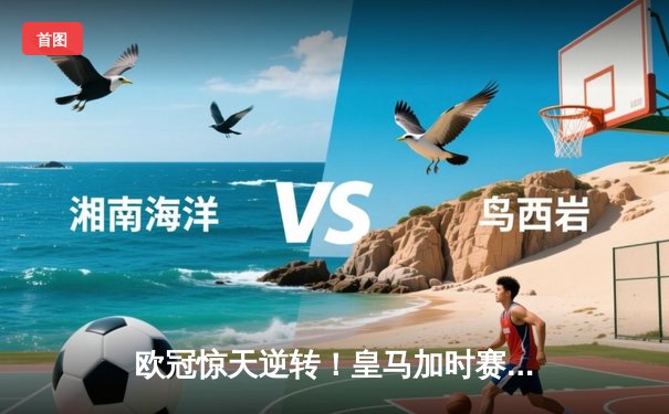 欧冠惊天逆转！皇马加时赛3-2绝杀拜仁，维尼修斯传射建功